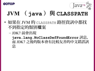 JVM （ java ）與 CLASSPATH
• 如果在 JVM 的 CLASSPATH 路徑資訊中都找
不到指定的類別 案檔
– JDK7 前會出現
java.lang.NoClassDefFoundError 訊息，
而 JDK7 之後的版本會有比較友善的中文錯誤訊
息
 