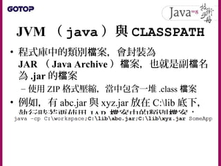 JVM （ java ）與 CLASSPATH
• 程式庫中的類別 案，會封裝為檔
JAR （ Java Archive ） 案，也就是副 名檔 檔
為 .jar 的 案檔
– 使用 ZIP 格式壓縮，當中包含一堆 .class 案檔
• 例如，有 abc.jar 與 xyz.jar 放在 C:lib 底下，
執行時若要使用 JAR 案中的類別 案：檔 檔
 