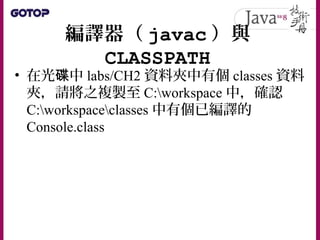 編譯器（ javac ）與
CLASSPATH
• 在光 中碟 labs/CH2 資料夾中有個 classes 資料
夾，請將之複製至 C:workspace 中，確認
C:workspaceclasses 中有個已編譯的
Console.class
 