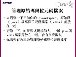 管理原始碼與位元碼 案檔
• 來觀察一下目前你的 C:workspace ，原始碼
（ .java ） 案與位元碼 案（檔 檔 .class ）都放
在一起
• 想像一下，如果程式規模稍大，一堆 .java 與
.class 案還放在一起，會有多麼混亂檔
• 你需要有效率地管理原始 與位元碼 案嗎 檔
 