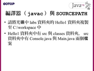 編譯器（ javac ）與 SOURCEPATH
• 請將光 中碟 labs 資料夾的 Hello1 資料夾複製
至 C:workspace 中
• Hello1 資料夾中有 src 與 classes 資料夾， src
資料夾中有 Console.java 與 Main.java 兩個檔
案
 