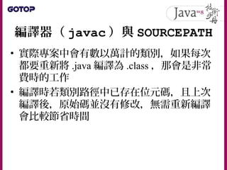 編譯器（ javac ）與 SOURCEPATH
• 實際專案中會有數以萬計的類別，如果每次
都要重新將 .java 編譯為 .class ，那會是非常
費時的工作
• 編譯時若類別路徑中已存在位元碼，且上次
編譯後，原始碼並沒有修改，無需重新編譯
會比較節省時間
 