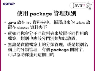使用 package 管理類別
• .java 放在 src 資料夾中，編譯出來的 .class 放
置在 classes 資料夾下
• 就如同你會分不同資料夾來放置不同作用的
案，類別也應該分門別類加以放置，檔
• 無論是實體 案上的分類管理，或是類別名檔
稱上的分類管理，有個 package 關鍵字，
可以協助你達到這個目的
 