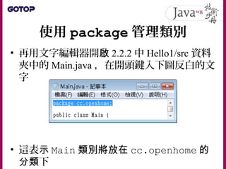 使用 package 管理類別
• 再用文字編輯器開啟 2.2.2 中 Hello1/src 資料
夾中的 Main.java ，在開頭鍵入下圖反白的文
字
• 這表示 Main 類別將放在 cc.openhome 的
分類下
 