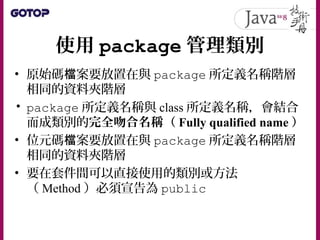 使用 package 管理類別
• 原始碼 案要放置在與檔 package 所定義名稱階層
相同的資料夾階層
• package 所定義名稱與 class 所定義名稱，會結合
而成類別的完全吻合名稱（ Fully qualified name ）
• 位元碼 案要放置在與檔 package 所定義名稱階層
相同的資料夾階層
• 要在套件間可以直接使用的類別或方法
（ Method ）必須宣告為 public
 