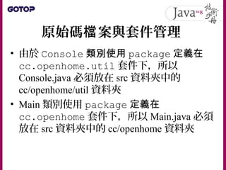 原始碼 案與套件管理檔
• 由於 Console 類別使用 package 定義在
cc.openhome.util 套件下，所以
Console.java 必須放在 src 資料夾中的
cc/openhome/util 資料夾
• Main 類別使用 package 定義在
cc.openhome 套件下，所以 Main.java 必須
放在 src 資料夾中的 cc/openhome 資料夾
 