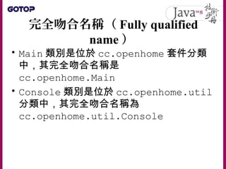完全吻合名稱（ Fully qualified
name ）
• Main 類別是位於 cc.openhome 套件分類
中，其完全吻合名稱是
cc.openhome.Main
• Console 類別是位於 cc.openhome.util
分類中，其完全吻合名稱為
cc.openhome.util.Console
 