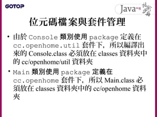 位元碼 案與套件管理檔
• 由於 Console 類別使用 package 定義在
cc.openhome.util 套件下，所以編譯出
來的 Console.class 必須放在 classes 資料夾中
的 cc/openhome/util 資料夾
• Main 類別使用 package 定義在
cc.openhome 套件下，所以 Main.class 必
須放在 classes 資料夾中的 cc/openhome 資料
夾
 