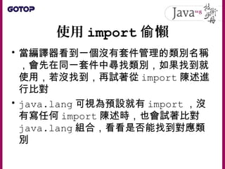 使用 import 懶偷
• 當編譯器看到一個沒有套件管理的類別名稱
，會先在同一套件中尋找類別，如果找到就
使用，若沒找到，再試著從 import 陳述進
行比對
• java.lang 可視為預設就有 import ，沒
有寫任何 import 陳述時，也會試著比對
java.lang 組合，看看是否能找到對應類
別
 