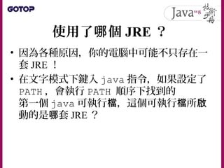 使用了 個哪 JRE ？
• 因為各種原因，你的電腦中可能不只存在一
套 JRE ！
• 在文字模式下鍵入 java 指令，如果設定了
PATH ，會執行 PATH 順序下找到的
第一個 java 可執行 ，這個可執行 所檔 檔 啟
動的是 套哪 JRE ？
 