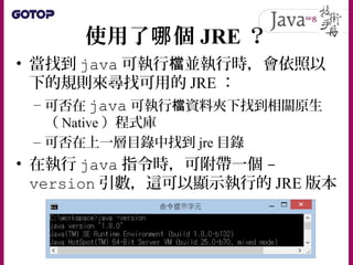 使用了 個哪 JRE ？
• 當找到 java 可執行 並執行時，會依照以檔
下的規則來尋找可用的 JRE ：
– 可否在 java 可執行 資料夾下找到相關原生檔
（ Native ）程式庫
– 可否在上一層目錄中找到 jre 目錄
• 在執行 java 指令時，可附帶一個 -
version 引數，這可以顯示執行的 JRE 版本
 