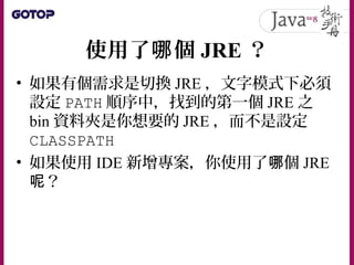 使用了 個哪 JRE ？
• 如果有個需求是切換 JRE ，文字模式下必須
設定 PATH 順序中，找到的第一個 JRE 之
bin 資料夾是你想要的 JRE ，而不是設定
CLASSPATH
• 如果使用 IDE 新增專案，你使用了 個哪 JRE
？呢
 