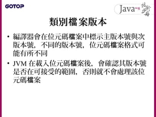 類別 案版本檔
• 編譯器會在位元碼 案中標示主版本號與次檔
版本號，不同的版本號，位元碼 案格式可檔
能有所不同
• JVM 在載入位元碼 案後，會確認其版本號檔
是否在可接受的範圍，否則就不會處理該位
元碼 案檔
 