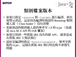 類別 案版本檔
• 如果只指定 -source 與 -target 進行編譯，會出
現警示訊息，這是因為編譯時預設的 Bootstrap 類別
載入器（ Class loader ）沒有改變
• 系統預設的類別載入器仍參考至 1.8 的 rt.jar （也就
是 Java SE 8 API 的 JAR 案）檔
• 如果引用到一些舊版 JRE 沒有的新 API ，就會造成
在舊版 JRE 上無法執行
• 最好是編譯時指定 -bootclasspath ，參考至舊
版的 rt.jar ，這樣在舊版 JRE 執行時比較不會發生
問題
 