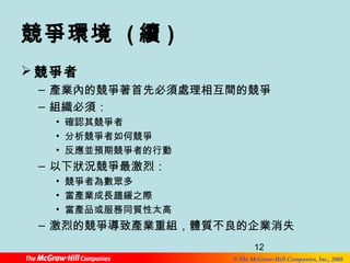 12 
© The McGraw-Hill Companies, Inc., 2008 
競爭環境 (續) 
競爭者 
– 產業內的競爭著首先必須處理相互間的競爭 
– 組織必須： 
• 確認其競爭者 
• 分析競爭者如何競爭 
• 反應並預期競爭者的行動 
– 以下狀況競爭最激烈： 
• 競爭者為數眾多 
• 當產業成長趨緩之際 
• 當產品或服務同質性太高 
– 激烈的競爭導致產業重組，體質不良的企業消失 
 