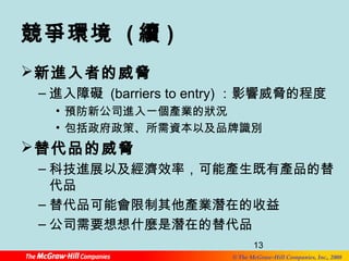 競爭環境 (續) 
新進入者的威脅 
–進入障礙 (barriers to entry) ：影響威脅的程度 
• 預防新公司進入一個產業的狀況 
• 包括政府政策、所需資本以及品牌識別 
替代品的威脅 
–科技進展以及經濟效率，可能產生既有產品的替 
代品 
–替代品可能會限制其他產業潛在的收益 
–公司需要想想什麼是潛在的替代品 
13 
© The McGraw-Hill Companies, Inc., 2008 
 
