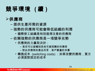 競爭環境 (續) 
供應商 
–提供生產所需的資源 
–強勢的供應商可能會降低組織的利潤 
• 國際勞工組織是特別值得注意的供應商 
–依賴強勢的供應商是一項競爭劣勢 
14 
© The McGraw-Hill Companies, Inc., 2008 
• 供應商的力量取決於： 
– 是否可以接觸到其他可資採購的供應商 
– 對此供應商的產品而言，客戶數量的多寡 
• 轉換成本 (switching costs)：如果改變供應商，買方 
必須面對固定的成本 
 