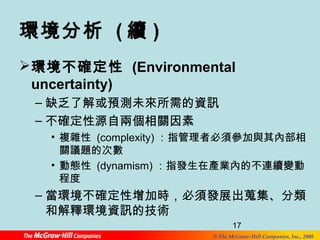 環境分析 (續) 
環境不確定性 (Environmental 
uncertainty) 
–缺乏了解或預測未來所需的資訊 
–不確定性源自兩個相關因素 
• 複雜性 (complexity)：指管理者必須參加與其內部相 
關議題的次數 
• 動態性 (dynamism)：指發生在產業內的不連續變動 
程度 
–當環境不確定性增加時，必須發展出蒐集、分類 
和解釋環境資訊的技術 
17 
© The McGraw-Hill Companies, Inc., 2008 
 