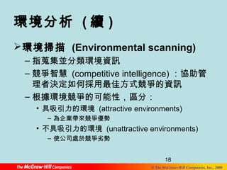 環境分析 (續) 
環境掃描 (Environmental scanning) 
–指蒐集並分類環境資訊 
–競爭智慧 (competitive intelligence) ：協助管 
理者決定如何採用最佳方式競爭的資訊 
–根據環境競爭的可能性，區分： 
• 具吸引力的環境 (attractive environments) 
18 
© The McGraw-Hill Companies, Inc., 2008 
– 為企業帶來競爭優勢 
• 不具吸引力的環境 (unattractive environments) 
– 使公司處於競爭劣勢 
 