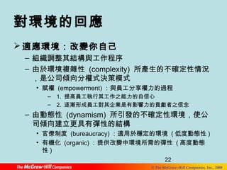 22 
© The McGraw-Hill Companies, Inc., 2008 
對環境的回應 
適應環境：改變你自己 
– 組織調整其結構與工作程序 
– 由於環境複雜性 (complexity) 所產生的不確定性情況 
，是公司傾向分權式決策模式 
• 賦權 (empowerment) ：與員工分享權力的過程 
– 1. 提高員工執行其工作之能力的自信心 
– 2. 逐漸形成員工對其企業是有影響力的貢獻者之信念 
– 由動態性 (dynamism) 所引發的不確定性環境，使公 
司傾向建立更具有彈性的結構 
• 官僚制度 (bureaucracy) ：適用於穩定的環境 (低度動態性) 
• 有機化 (organic)：提供改變中環境所需的彈性 (高度動態 
性) 
 