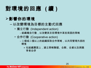 25 
對環境的回應 (續) 
影響你的環境 
–以改變環境為目標的主動式回應 
© The McGraw-Hill Companies, Inc., 2008 
• 獨立行動 (Independent action) 
－組織獨自行動，以改變其目前環境中某些局面的策略 
• 合作行動 (Cooperative action) 
－二個或二個以上的組織採取合作策略，以共同管理外部的 
環境 
» 在組織層面上，建立策略聯盟、合夥、合資以及與競 
爭者合併 
 