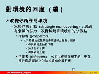對環境的回應 (續) 
改變你所在的環境 
–策略作戰行動 (strategic maneuvering) ：透過 
有意識的努力，改變其競爭環境中的分界點 
• 探勘者 (prospectors) 
– 公司持續地改變其任務環境的分界點，經由： 
27 
© The McGraw-Hill Companies, Inc., 2008 
» 尋找新的產品和市場 
» 多角化和合併 
» 併購新的企業 
• 防衛者 (defenders)：公司以停留在穩定的、更有 
限的產品領域之內為其策略作戰行動 
 