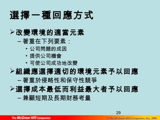 29 
© The McGraw-Hill Companies, Inc., 2008 
選擇一種回應方式 
改變環境的適當元素 
–著重在下列要素： 
• 公司問題的成因 
• 提供公司機會 
• 可使公司成功地改變 
組織應選擇適切的環境元素予以回應 
–著重於侵略性和保守性競爭 
選擇成本最低而利益最大者予以回應 
–兼顧短期及長期財務考量 
 