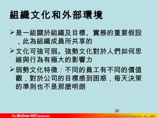 組織文化和外部環境 
是一組關於組織及目標、實務的重要假設 
，此為組織成員所共享的 
文化可強可弱。強勢文化對於人們如何思 
維與行為有極大的影響力 
弱勢文化特徵：不同的員工有不同的價值 
觀，對於公司的目標感到困惑，每天決策 
的準則也不是那麼明朗 
30 
© The McGraw-Hill Companies, Inc., 2008 
 