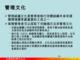 管理文化 
管理組織文化是管理者執行改變組織本身來適 
應環境變革最重要的工具之一 
高階管理者可以採取下列幾個方法來管理文化 
− 忠誠地擁護公司的理想與願景，使其不斷地被清楚表達 
且直到成為全組織有形的事物為止 
− 執行長 (CEO) 將願景具體化，使其宣言令人採信，也可 
樹立個人的典範，在組織長期持續邁向願景過程中也就 
能建立彼此的信任 
− 當組織必須做出兩難決策時，文化在此刻展現其重要性 
− 執行長及其他執行長讚美及獎勵那些展現新價值的成員 
是絕對必要的 
32 
© The McGraw-Hill Companies, Inc., 2008 
