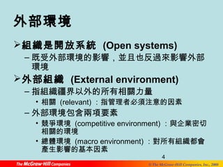 外部環境 
組織是開放系統 (Open systems) 
–既受外部環境的影響，並且也反過來影響外部 
4 
© The McGraw-Hill Companies, Inc., 2008 
環境 
外部組織 (External environment) 
–指組織疆界以外的所有相關力量 
• 相關 (relevant)：指管理者必須注意的因素 
–外部環境包含兩項要素 
• 競爭環境 (competitive environment) ：與企業密切 
相關的環境 
• 總體環境 (macro environment)：對所有組織都會 
產生影響的基本因素 
 