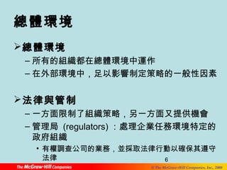 總體環境 
總體環境 
–所有的組織都在總體環境中運作 
–在外部環境中，足以影響制定策略的一般性因素 
法律與管制 
–一方面限制了組織策略，另一方面又提供機會 
–管理局 (regulators)：處理企業任務環境特定的 
政府組織 
• 有權調查公司的業務，並採取法律行動以確保其遵守 
法律 
6 
© The McGraw-Hill Companies, Inc., 2008 
 