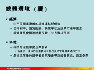 7 
© The McGraw-Hill Companies, Inc., 2008 
總體環境 (續) 
經濟 
– 由不同國家複雜的經濟連結所創造 
– 包括利率、通貨膨脹、失業率以及股票市場等要素 
– 經濟條件會隨著時間改變，並且難以預測 
科技 
– 科技的進展帶動企業創新 
• 新產品、進步的生產技術以及改良式管理與溝通的方法 
– 忽視或落後於競爭者的策略會導致經營衰退、甚至倒閉 
 