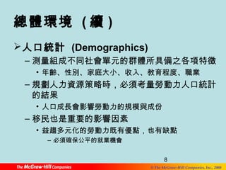 總體環境 (續) 
人口統計 (Demographics) 
–測量組成不同社會單元的群體所具備之各項特徵 
• 年齡、性別、家庭大小、收入、教育程度、職業 
–規劃人力資源策略時，必須考量勞動力人口統計 
的結果 
• 益趨多元化的勞動力既有優點，也有缺點 
8 
• 人口成長會影響勞動力的規模與成份 
–移民也是重要的影響因素 
© The McGraw-Hill Companies, Inc., 2008 
– 必須確保公平的就業機會 
 