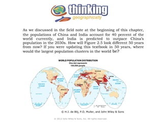 As we discussed in the field note at the beginning of this chapter, 
the populations of China and India account for 40 percent of the 
world currently, and India is predicted to outpace China’s 
population in the 2030s. How will Figure 2.5 look different 50 years 
from now? If you were updating this textbook in 50 years, where 
would the largest population clusters in the world be? 
© H.J. de Blij, P.O. Muller, and John Wiley & Sons 
© 2012 John Wiley & Sons, Inc. All rights reserved. 
 