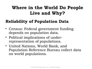 Where in the World Do People 
Live and Why? 
Reliability of Population Data 
• Census: Federal government funding 
depends on population data. 
• Political implications of under-representation 
of populations. 
• United Nations, World Bank, and 
Population Reference Bureau collect data 
on world populations. 
© 2012 John Wiley & Sons, Inc. All rights reserved. 
 