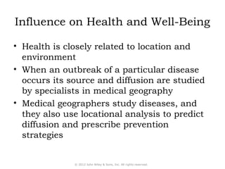 Influence on Health and Well-Being 
• Health is closely related to location and 
environment 
• When an outbreak of a particular disease 
occurs its source and diffusion are studied 
by specialists in medical geography 
• Medical geographers study diseases, and 
they also use locational analysis to predict 
diffusion and prescribe prevention 
strategies 
© 2012 John Wiley & Sons, Inc. All rights reserved. 
 
