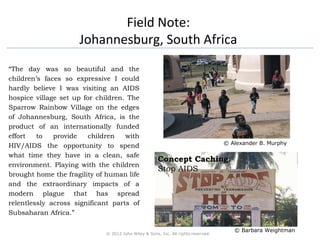 Field Note: 
Johannesburg, South Africa 
“The day was so beautiful and the 
children’s faces so expressive I could 
hardly believe I was visiting an AIDS 
hospice village set up for children. The 
Sparrow Rainbow Village on the edges 
of Johannesburg, South Africa, is the 
product of an internationally funded 
effort to provide children with 
HIV/AIDS the opportunity to spend 
what time they have in a clean, safe 
environment. Playing with the children 
brought home the fragility of human life 
and the extraordinary impacts of a 
modern plague that has spread 
relentlessly across significant parts of 
Subsaharan Africa.” 
© 2012 John Wiley & Sons, Inc. All rights reserved. 
© Alexander B. Murphy 
CCoonncceepptt CCaacchhiinngg: 
Stop AIDS 
© Barbara Weightman 
 