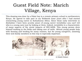 Guest Field Note: Marich 
Village, Kenya 
This drawing was done by a Pokot boy in a remote primary school in northwestern 
Kenya. He agreed to take part in my fieldwork some years after I had started 
researching young carers in Subsaharan Africa. Since those early interviews in 
Zimbabwe I have been acutely aware of young carers’ invisibility—you can’t tell 
who is a young carer just by looking at them. Indeed, invisibility is a characteristic 
of many aspects of the social impacts of HIV/AIDS. This young person drew 
himself working in the fields and taking care of cattle. African young people help 
with farming and herding for many reasons, but for young caregivers, assisting 
their sick family members in this way is especially important. 
© 2012 John Wiley & Sons, Inc. All rights reserved. 
© Elsbeth Robson 
 