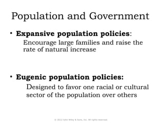 Population and Government 
• Expansive population policies: 
Encourage large families and raise the 
rate of natural increase 
• Eugenic population policies: 
Designed to favor one racial or cultural 
sector of the population over others 
© 2012 John Wiley & Sons, Inc. All rights reserved. 
 