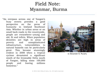 Field Note: 
Myanmar, Burma 
“An overpass across one of Yangon’s 
busy streets provides a good 
perspective on the press of 
humanity in lowland Southeast 
Asia. Whether in urban areas or on 
small back roads in the countryside, 
people are everywhere—young and 
old, fit and infirm. When population 
densities are high in areas of 
poverty and unsophisticated 
infrastructure, vulnerabilities to 
natural hazards can be particularly 
great. This became stunningly 
evident in 2008 when a tropical 
cyclone devastated a significant 
swath of the Irrawaddy Delta south 
of Yangon, killing some 100,000 
people and leaving millions 
homeless.” 
© 2012 John Wiley & Sons, Inc. All rights reserved. 
© Alexander B. Murphy 
 