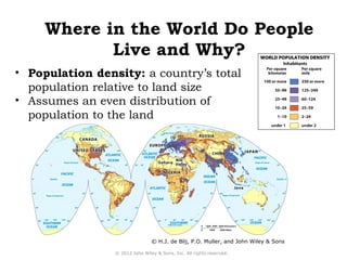 Where in the World Do People 
Live and Why? 
• Population density: a country’s total 
population relative to land size 
• Assumes an even distribution of 
population to the land 
© H.J. de Blij, P.O. Muller, and John Wiley & Sons 
© 2012 John Wiley & Sons, Inc. All rights reserved. 
 