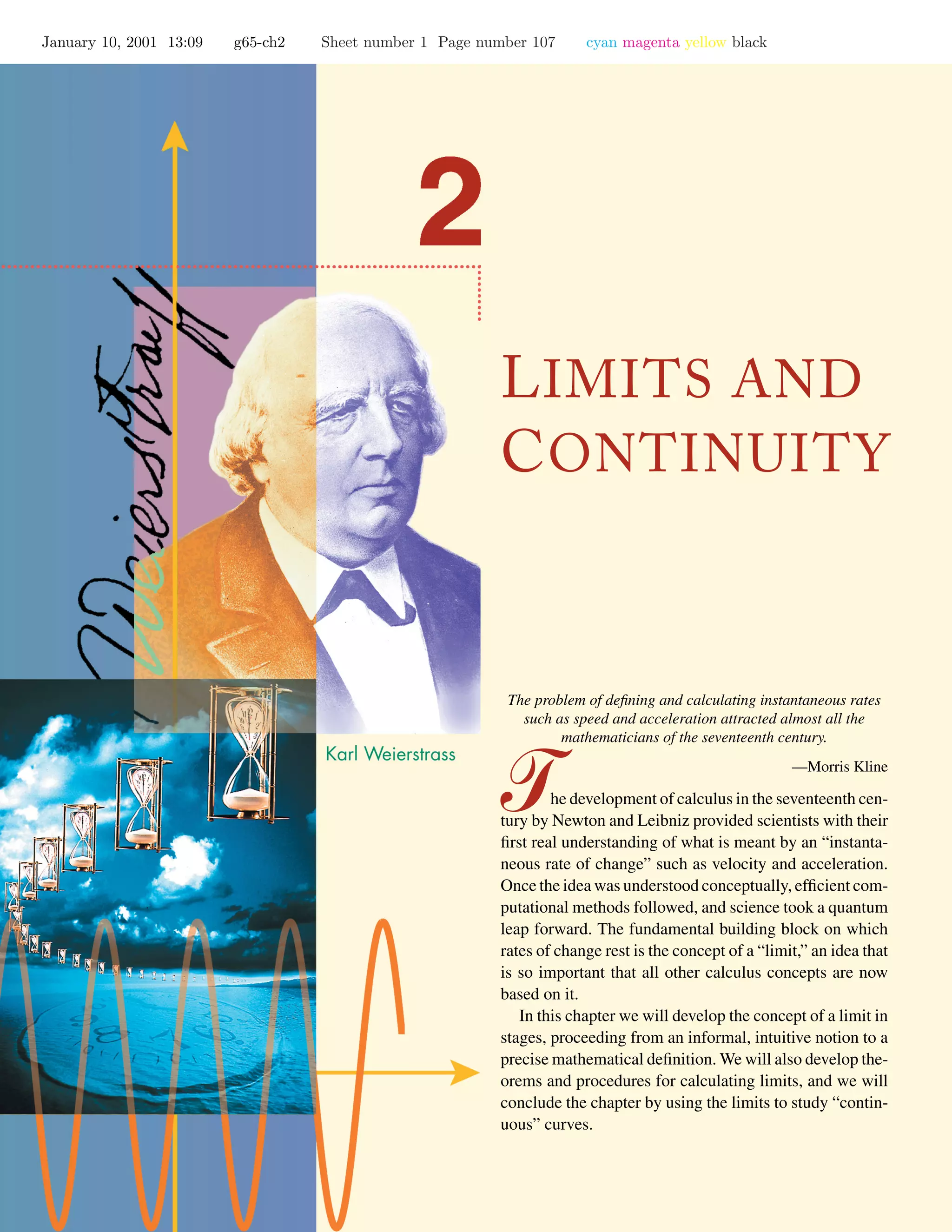 January 10, 2001 13:09 g65-ch2 Sheet number 1 Page number 107 cyan magenta yellow black
LIMITS AND
CONTINUITY
The problem of deﬁning and calculating instantaneous rates
such as speed and acceleration attracted almost all the
mathematicians of the seventeenth century.
—Morris Kline
he development of calculus in the seventeenth cen-
tury by Newton and Leibniz provided scientists with their
ﬁrst real understanding of what is meant by an “instanta-
neous rate of change” such as velocity and acceleration.
Once the idea was understood conceptually, efﬁcient com-
putational methods followed, and science took a quantum
leap forward. The fundamental building block on which
rates of change rest is the concept of a “limit,” an idea that
is so important that all other calculus concepts are now
based on it.
In this chapter we will develop the concept of a limit in
stages, proceeding from an informal, intuitive notion to a
precise mathematical deﬁnition. We will also develop the-
orems and procedures for calculating limits, and we will
conclude the chapter by using the limits to study “contin-
uous” curves.
 