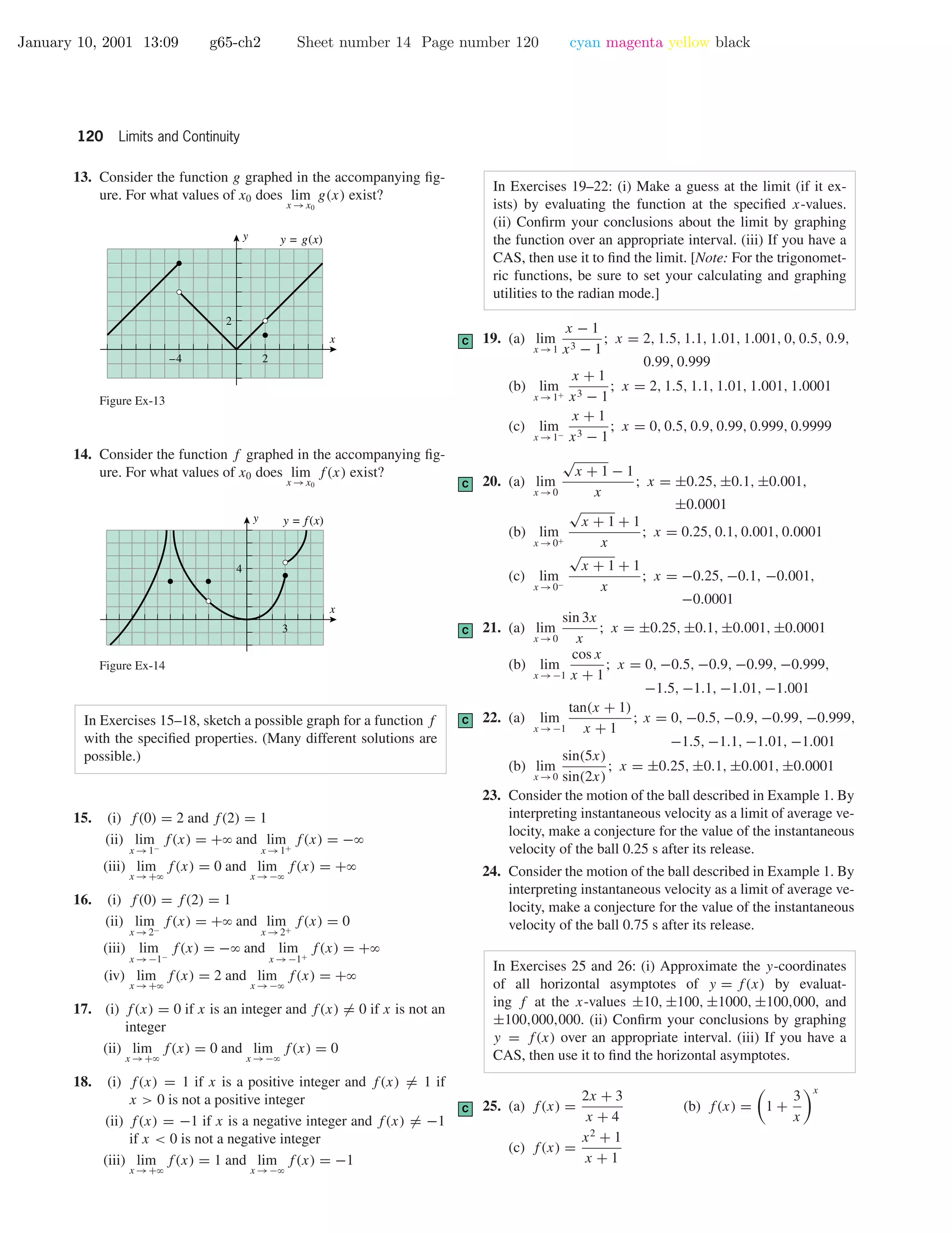 January 10, 2001 13:09 g65-ch2 Sheet number 14 Page number 120 cyan magenta yellow black
120 Limits and Continuity
13. Consider the function g graphed in the accompanying ﬁg-
ure. For what values of x0 does lim
x →x0
g(x) exist?
2–4
2
x
y y = g(x)
Figure Ex-13
14. Consider the function f graphed in the accompanying ﬁg-
ure. For what values of x0 does lim
x →x0
f(x) exist?
3
4
x
y y = f(x)
Figure Ex-14
In Exercises 15–18, sketch a possible graph for a function f
with the speciﬁed properties. (Many different solutions are
possible.)
15. (i) f(0) = 2 and f(2) = 1
(ii) lim
x →1−
f(x) = +ϱ and lim
x →1+
f(x) = −ϱ
(iii) lim
x →+ϱ
f(x) = 0 and lim
x →−ϱ
f(x) = +ϱ
16. (i) f(0) = f(2) = 1
(ii) lim
x →2−
f(x) = +ϱ and lim
x →2+
f(x) = 0
(iii) lim
x →−1−
f(x) = −ϱ and lim
x →−1+
f(x) = +ϱ
(iv) lim
x →+ϱ
f(x) = 2 and lim
x →−ϱ
f(x) = +ϱ
17. (i) f(x) = 0 if x is an integer and f(x) = 0 if x is not an
integer
(ii) lim
x →+ϱ
f(x) = 0 and lim
x →−ϱ
f(x) = 0
18. (i) f(x) = 1 if x is a positive integer and f(x) = 1 if
x > 0 is not a positive integer
(ii) f(x) = −1 if x is a negative integer and f(x) = −1
if x < 0 is not a negative integer
(iii) lim
x →+ϱ
f(x) = 1 and lim
x →−ϱ
f(x) = −1
In Exercises 19–22: (i) Make a guess at the limit (if it ex-
ists) by evaluating the function at the speciﬁed x-values.
(ii) Conﬁrm your conclusions about the limit by graphing
the function over an appropriate interval. (iii) If you have a
CAS, then use it to ﬁnd the limit. [Note: For the trigonomet-
ric functions, be sure to set your calculating and graphing
utilities to the radian mode.]
C 19. (a) lim
x →1
x − 1
x3 − 1
; x = 2, 1.5, 1.1, 1.01, 1.001, 0, 0.5, 0.9,
0.99, 0.999
(b) lim
x →1+
x + 1
x3 − 1
; x = 2, 1.5, 1.1, 1.01, 1.001, 1.0001
(c) lim
x →1−
x + 1
x3 − 1
; x = 0, 0.5, 0.9, 0.99, 0.999, 0.9999
C 20. (a) lim
x →0
√
x + 1 − 1
x
; x = ±0.25, ±0.1, ±0.001,
±0.0001
(b) lim
x →0+
√
x + 1 + 1
x
; x = 0.25, 0.1, 0.001, 0.0001
(c) lim
x →0−
√
x + 1 + 1
x
; x = −0.25, −0.1, −0.001,
−0.0001
C 21. (a) lim
x →0
sin 3x
x
; x = ±0.25, ±0.1, ±0.001, ±0.0001
(b) lim
x →−1
cos x
x + 1
; x = 0, −0.5, −0.9, −0.99, −0.999,
−1.5, −1.1, −1.01, −1.001
C 22. (a) lim
x →−1
tan(x + 1)
x + 1
; x = 0, −0.5, −0.9, −0.99, −0.999,
−1.5, −1.1, −1.01, −1.001
(b) lim
x →0
sin(5x)
sin(2x)
; x = ±0.25, ±0.1, ±0.001, ±0.0001
23. Consider the motion of the ball described in Example 1. By
interpreting instantaneous velocity as a limit of average ve-
locity, make a conjecture for the value of the instantaneous
velocity of the ball 0.25 s after its release.
24. Consider the motion of the ball described in Example 1. By
interpreting instantaneous velocity as a limit of average ve-
locity, make a conjecture for the value of the instantaneous
velocity of the ball 0.75 s after its release.
In Exercises 25 and 26: (i) Approximate the y-coordinates
of all horizontal asymptotes of y = f(x) by evaluat-
ing f at the x-values ±10, ±100, ±1000, ±100,000, and
±100,000,000. (ii) Conﬁrm your conclusions by graphing
y = f(x) over an appropriate interval. (iii) If you have a
CAS, then use it to ﬁnd the horizontal asymptotes.
C 25. (a) f(x) =
2x + 3
x + 4
(b) f(x) = 1 +
3
x
x
(c) f(x) =
x2
+ 1
x + 1
 