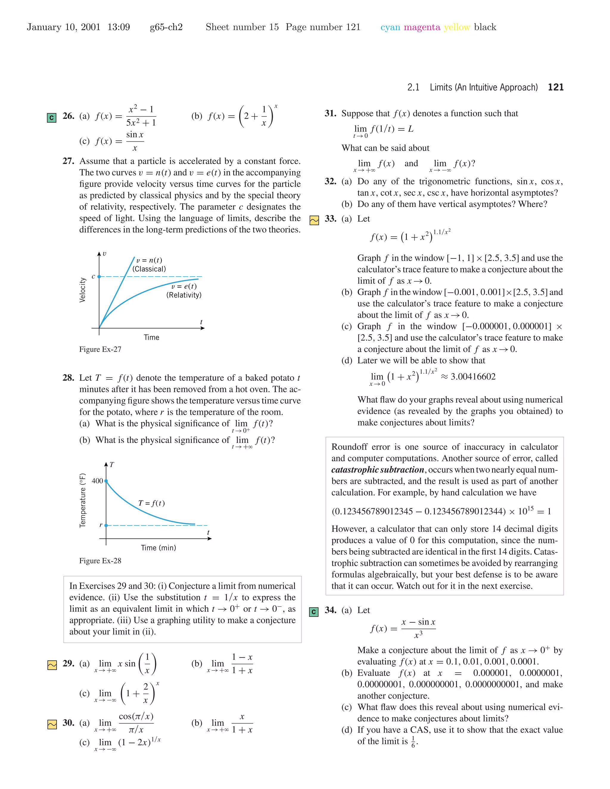 January 10, 2001 13:09 g65-ch2 Sheet number 15 Page number 121 cyan magenta yellow black
2.1 Limits (An Intuitive Approach) 121
C 26. (a) f(x) =
x2
− 1
5x2 + 1
(b) f(x) = 2 +
1
x
x
(c) f(x) =
sin x
x
27. Assume that a particle is accelerated by a constant force.
The two curves v = n(t) and v = e(t) in the accompanying
ﬁgure provide velocity versus time curves for the particle
as predicted by classical physics and by the special theory
of relativity, respectively. The parameter c designates the
speed of light. Using the language of limits, describe the
differences in the long-term predictions of the two theories.
Time
v = n(t)
(Classical)
v = e(t)
(Relativity)
c
Velocity
v
t
Figure Ex-27
28. Let T = f(t) denote the temperature of a baked potato t
minutes after it has been removed from a hot oven. The ac-
companying ﬁgure shows the temperature versus time curve
for the potato, where r is the temperature of the room.
(a) What is the physical signiﬁcance of lim
t →0+
f(t)?
(b) What is the physical signiﬁcance of lim
t →+ϱ
f(t)?
Time (min)
T = f(t)
Temperature(°F)
T
t
400
r
Figure Ex-28
In Exercises 29 and 30: (i) Conjecture a limit from numerical
evidence. (ii) Use the substitution t = 1/x to express the
limit as an equivalent limit in which t → 0+
or t → 0−
, as
appropriate. (iii) Use a graphing utility to make a conjecture
about your limit in (ii).
29. (a) lim
x →+ϱ
x sin
1
x
(b) lim
x →+ϱ
1 − x
1 + x
(c) lim
x →−ϱ
1 +
2
x
x
30. (a) lim
x →+ϱ
cos(π/x)
π/x
(b) lim
x →+ϱ
x
1 + x
(c) lim
x →−ϱ
(1 − 2x)1/x
31. Suppose that f(x) denotes a function such that
lim
t →0
f(1/t) = L
What can be said about
lim
x →+ϱ
f(x) and lim
x →−ϱ
f(x)?
32. (a) Do any of the trigonometric functions, sin x, cos x,
tan x, cot x, sec x, csc x, have horizontal asymptotes?
(b) Do any of them have vertical asymptotes? Where?
33. (a) Let
f(x) = 1 + x2 1.1/x2
Graph f in the window [−1, 1]×[2.5, 3.5] and use the
calculator’s trace feature to make a conjecture about the
limit of f as x →0.
(b) Graph f in the window [−0.001, 0.001]×[2.5, 3.5] and
use the calculator’s trace feature to make a conjecture
about the limit of f as x →0.
(c) Graph f in the window [−0.000001, 0.000001] ×
[2.5, 3.5] and use the calculator’s trace feature to make
a conjecture about the limit of f as x →0.
(d) Later we will be able to show that
lim
x →0
1 + x2 1.1/x2
≈ 3.00416602
What ﬂaw do your graphs reveal about using numerical
evidence (as revealed by the graphs you obtained) to
make conjectures about limits?
Roundoff error is one source of inaccuracy in calculator
and computer computations. Another source of error, called
catastrophicsubtraction,occurswhentwonearlyequalnum-
bers are subtracted, and the result is used as part of another
calculation. For example, by hand calculation we have
(0.123456789012345 − 0.123456789012344) × 1015
= 1
However, a calculator that can only store 14 decimal digits
produces a value of 0 for this computation, since the num-
bers being subtracted are identical in the ﬁrst 14 digits. Catas-
trophic subtraction can sometimes be avoided by rearranging
formulas algebraically, but your best defense is to be aware
that it can occur. Watch out for it in the next exercise.
C 34. (a) Let
f(x) =
x − sin x
x3
Make a conjecture about the limit of f as x → 0+
by
evaluating f(x) at x = 0.1, 0.01, 0.001, 0.0001.
(b) Evaluate f(x) at x = 0.000001, 0.0000001,
0.00000001, 0.000000001, 0.0000000001, and make
another conjecture.
(c) What ﬂaw does this reveal about using numerical evi-
dence to make conjectures about limits?
(d) If you have a CAS, use it to show that the exact value
of the limit is 1
6
.
 