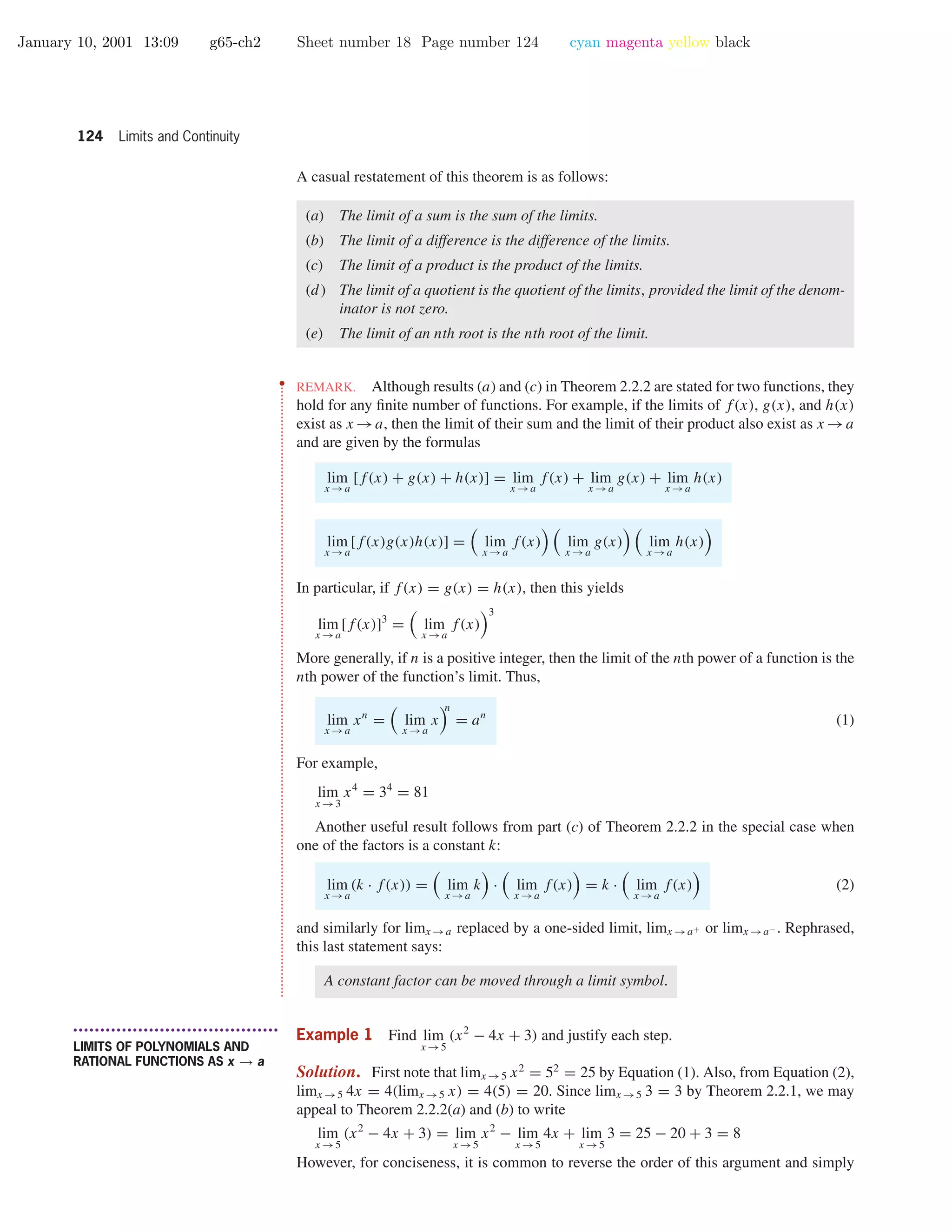 January 10, 2001 13:09 g65-ch2 Sheet number 18 Page number 124 cyan magenta yellow black
124 Limits and Continuity
A casual restatement of this theorem is as follows:
(a) The limit of a sum is the sum of the limits.
(b) The limit of a difference is the difference of the limits.
(c) The limit of a product is the product of the limits.
(d) The limit of a quotient is the quotient of the limits, provided the limit of the denom-
inator is not zero.
(e) The limit of an nth root is the nth root of the limit.
••
•
•
•
•
•
•
•
•
•
•
•
•
•
•
•
•
•
•
•
•
•
•
•
•
•
•
•
•
•
•
•
•
•
•
•
•
•
•
•
•
•
•
•
•
•
•
•
•
•
•
•
•
•
•
•
•
•
•
•
•
•
•
•
•
•
•
•
•
•
•
•
•
•
•
•
•
•
•
•
•
•
•
•
•
•
•
•
•
•
•
•
•
•
•
•
•
•
•
•
•
•
•
•
•
•
•
•
•
•
•
•
•
•
•
•
•
•
•
•
•
•
•
•
•
•
•
•
•
•
•
•
•
•
•
•
•
•
•
•
•
•
•
•
•
•
•
•
•
•
•
•
•
•
•
•
•
•
•
•
•
•
•
•
•
•
•
•
REMARK. Although results (a) and (c) in Theorem 2.2.2 are stated for two functions, they
hold for any ﬁnite number of functions. For example, if the limits of f(x), g(x), and h(x)
exist as x →a, then the limit of their sum and the limit of their product also exist as x →a
and are given by the formulas
lim
x →a
[f(x) + g(x) + h(x)] = lim
x →a
f(x) + lim
x →a
g(x) + lim
x →a
h(x)
lim
x →a
[f(x)g(x)h(x)] = lim
x →a
f(x) lim
x →a
g(x) lim
x →a
h(x)
In particular, if f(x) = g(x) = h(x), then this yields
lim
x →a
[f(x)]3
= lim
x →a
f(x)
3
More generally, if n is a positive integer, then the limit of the nth power of a function is the
nth power of the function’s limit. Thus,
lim
x →a
xn
= lim
x →a
x
n
= an
(1)
For example,
lim
x →3
x4
= 34
= 81
Another useful result follows from part (c) of Theorem 2.2.2 in the special case when
one of the factors is a constant k:
lim
x →a
(k · f(x)) = lim
x →a
k · lim
x →a
f(x) = k · lim
x →a
f(x) (2)
and similarly for limx →a replaced by a one-sided limit, limx →a+ or limx →a− . Rephrased,
this last statement says:
A constant factor can be moved through a limit symbol.
• • • • • • • • • • • • • • • • • • • • • • • • • • • • • • • • • • • • • •
LIMITS OF POLYNOMIALS AND
RATIONAL FUNCTIONS AS x → a
Example 1 Find lim
x →5
(x2
− 4x + 3) and justify each step.
Solution. First note that limx →5 x2
= 52
= 25 by Equation (1). Also, from Equation (2),
limx →5 4x = 4(limx →5 x) = 4(5) = 20. Since limx →5 3 = 3 by Theorem 2.2.1, we may
appeal to Theorem 2.2.2(a) and (b) to write
lim
x →5
(x2
− 4x + 3) = lim
x →5
x2
− lim
x →5
4x + lim
x →5
3 = 25 − 20 + 3 = 8
However, for conciseness, it is common to reverse the order of this argument and simply
 