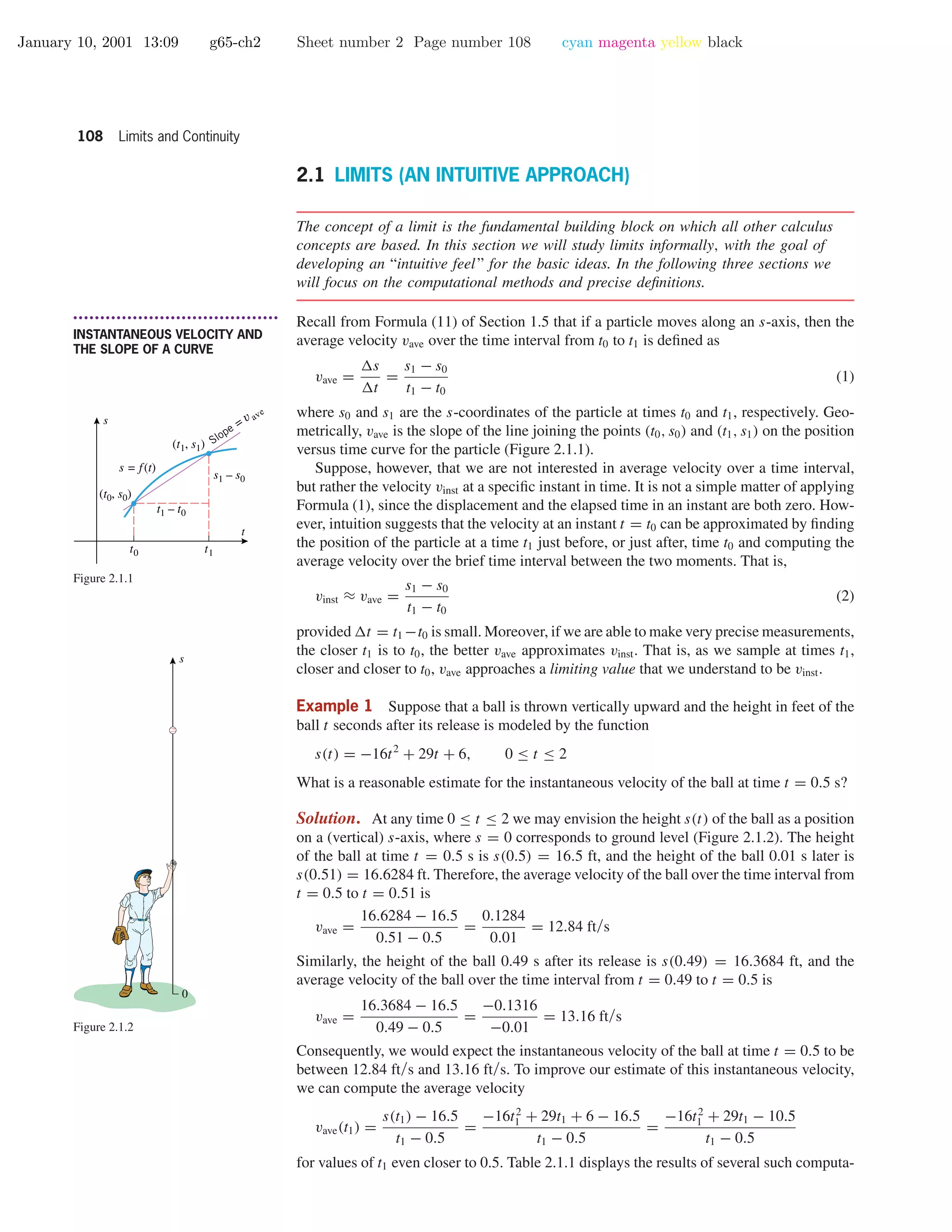 January 10, 2001 13:09 g65-ch2 Sheet number 2 Page number 108 cyan magenta yellow black
108 Limits and Continuity
2.1 LIMITS (AN INTUITIVE APPROACH)
The concept of a limit is the fundamental building block on which all other calculus
concepts are based. In this section we will study limits informally, with the goal of
developing an “intuitive feel” for the basic ideas. In the following three sections we
will focus on the computational methods and precise deﬁnitions.
• • • • • • • • • • • • • • • • • • • • • • • • • • • • • • • • • • • • • •
INSTANTANEOUS VELOCITY AND
THE SLOPE OF A CURVE
Recall from Formula (11) of Section 1.5 that if a particle moves along an s-axis, then the
average velocity vave over the time interval from t0 to t1 is deﬁned as
vave =
s
t
=
s1 − s0
t1 − t0
(1)
where s0 and s1 are the s-coordinates of the particle at times t0 and t1, respectively. Geo-
metrically, vave is the slope of the line joining the points (t0, s0) and (t1, s1) on the position
versus time curve for the particle (Figure 2.1.1).
Slope = v ave
t0 t1
t1 – t0
s1 – s0
t
s
(t0, s0)
(t1, s1)
s = f(t)
Figure 2.1.1
s
0
Figure 2.1.2
Suppose, however, that we are not interested in average velocity over a time interval,
but rather the velocity vinst at a speciﬁc instant in time. It is not a simple matter of applying
Formula (1), since the displacement and the elapsed time in an instant are both zero. How-
ever, intuition suggests that the velocity at an instant t = t0 can be approximated by ﬁnding
the position of the particle at a time t1 just before, or just after, time t0 and computing the
average velocity over the brief time interval between the two moments. That is,
vinst ≈ vave =
s1 − s0
t1 − t0
(2)
provided t = t1 −t0 is small. Moreover, if we are able to make very precise measurements,
the closer t1 is to t0, the better vave approximates vinst. That is, as we sample at times t1,
closer and closer to t0, vave approaches a limiting value that we understand to be vinst.
Example 1 Suppose that a ball is thrown vertically upward and the height in feet of the
ball t seconds after its release is modeled by the function
s(t) = −16t2
+ 29t + 6, 0 ≤ t ≤ 2
What is a reasonable estimate for the instantaneous velocity of the ball at time t = 0.5 s?
Solution. At any time 0 ≤ t ≤ 2 we may envision the height s(t) of the ball as a position
on a (vertical) s-axis, where s = 0 corresponds to ground level (Figure 2.1.2). The height
of the ball at time t = 0.5 s is s(0.5) = 16.5 ft, and the height of the ball 0.01 s later is
s(0.51) = 16.6284 ft. Therefore, the average velocity of the ball over the time interval from
t = 0.5 to t = 0.51 is
vave =
16.6284 − 16.5
0.51 − 0.5
=
0.1284
0.01
= 12.84 ft/s
Similarly, the height of the ball 0.49 s after its release is s(0.49) = 16.3684 ft, and the
average velocity of the ball over the time interval from t = 0.49 to t = 0.5 is
vave =
16.3684 − 16.5
0.49 − 0.5
=
−0.1316
−0.01
= 13.16 ft/s
Consequently, we would expect the instantaneous velocity of the ball at time t = 0.5 to be
between 12.84 ft/s and 13.16 ft/s. To improve our estimate of this instantaneous velocity,
we can compute the average velocity
vave(t1) =
s(t1) − 16.5
t1 − 0.5
=
−16t2
1 + 29t1 + 6 − 16.5
t1 − 0.5
=
−16t2
1 + 29t1 − 10.5
t1 − 0.5
for values of t1 even closer to 0.5. Table 2.1.1 displays the results of several such computa-
 