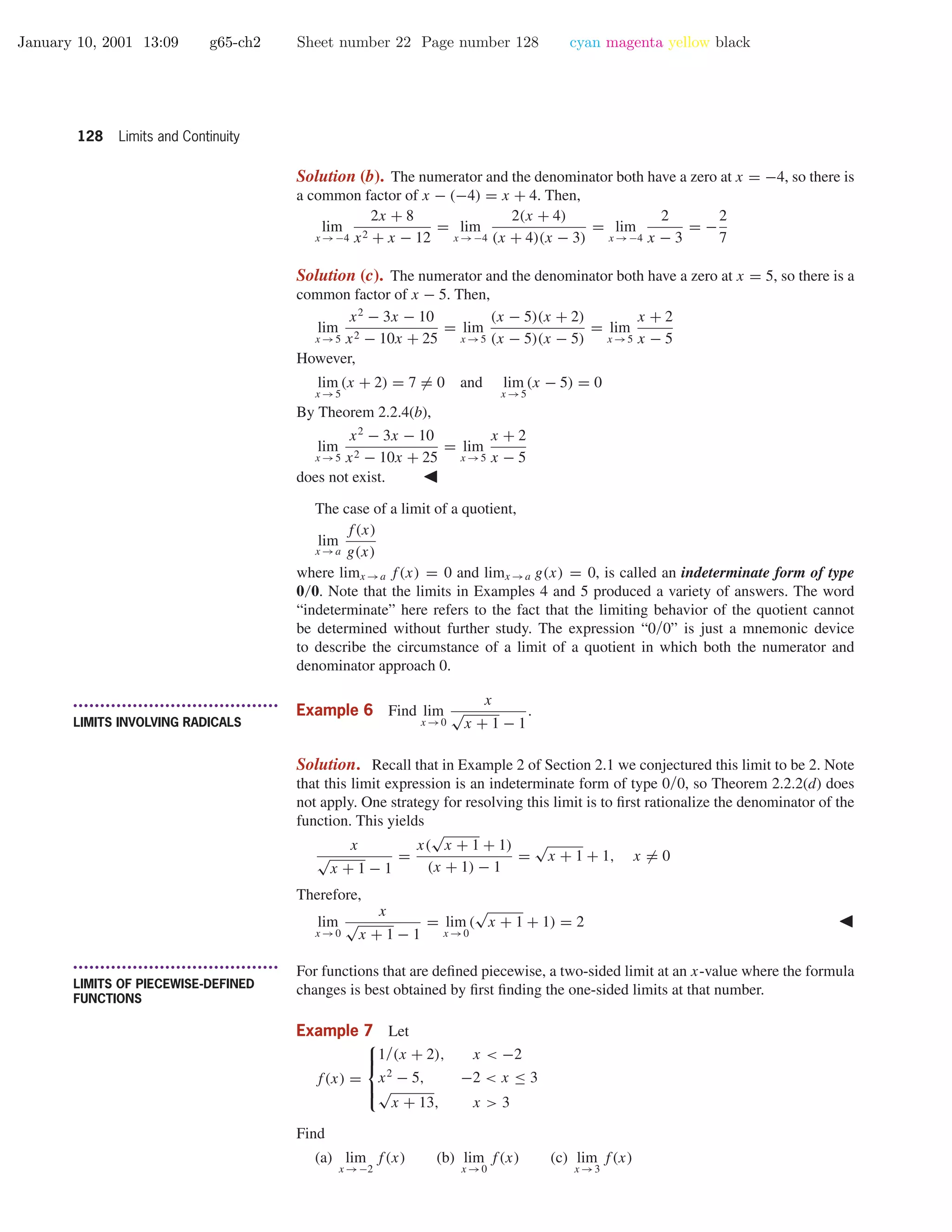 January 10, 2001 13:09 g65-ch2 Sheet number 22 Page number 128 cyan magenta yellow black
128 Limits and Continuity
Solution (b). The numerator and the denominator both have a zero at x = −4, so there is
a common factor of x − (−4) = x + 4. Then,
lim
x →−4
2x + 8
x2 + x − 12
= lim
x →−4
2(x + 4)
(x + 4)(x − 3)
= lim
x →−4
2
x − 3
= −
2
7
Solution (c). The numerator and the denominator both have a zero at x = 5, so there is a
common factor of x − 5. Then,
lim
x →5
x2
− 3x − 10
x2 − 10x + 25
= lim
x →5
(x − 5)(x + 2)
(x − 5)(x − 5)
= lim
x →5
x + 2
x − 5
However,
lim
x →5
(x + 2) = 7 = 0 and lim
x →5
(x − 5) = 0
By Theorem 2.2.4(b),
lim
x →5
x2
− 3x − 10
x2 − 10x + 25
= lim
x →5
x + 2
x − 5
does not exist.
The case of a limit of a quotient,
lim
x →a
f(x)
g(x)
where limx →a f(x) = 0 and limx →a g(x) = 0, is called an indeterminate form of type
0/0. Note that the limits in Examples 4 and 5 produced a variety of answers. The word
“indeterminate” here refers to the fact that the limiting behavior of the quotient cannot
be determined without further study. The expression “0/0” is just a mnemonic device
to describe the circumstance of a limit of a quotient in which both the numerator and
denominator approach 0.
• • • • • • • • • • • • • • • • • • • • • • • • • • • • • • • • • • • • • •
LIMITS INVOLVING RADICALS
Example 6 Find lim
x →0
x
√
x + 1 − 1
.
Solution. Recall that in Example 2 of Section 2.1 we conjectured this limit to be 2. Note
that this limit expression is an indeterminate form of type 0/0, so Theorem 2.2.2(d) does
not apply. One strategy for resolving this limit is to ﬁrst rationalize the denominator of the
function. This yields
x
√
x + 1 − 1
=
x(
√
x + 1 + 1)
(x + 1) − 1
=
√
x + 1 + 1, x = 0
Therefore,
lim
x →0
x
√
x + 1 − 1
= lim
x →0
(
√
x + 1 + 1) = 2
• • • • • • • • • • • • • • • • • • • • • • • • • • • • • • • • • • • • • •
LIMITS OF PIECEWISE-DEFINED
FUNCTIONS
For functions that are deﬁned piecewise, a two-sided limit at an x-value where the formula
changes is best obtained by ﬁrst ﬁnding the one-sided limits at that number.
Example 7 Let
f(x) =



1/(x + 2), x < −2
x2
− 5, −2 < x ≤ 3
√
x + 13, x > 3
Find
(a) lim
x →−2
f(x) (b) lim
x →0
f(x) (c) lim
x →3
f(x)
 
