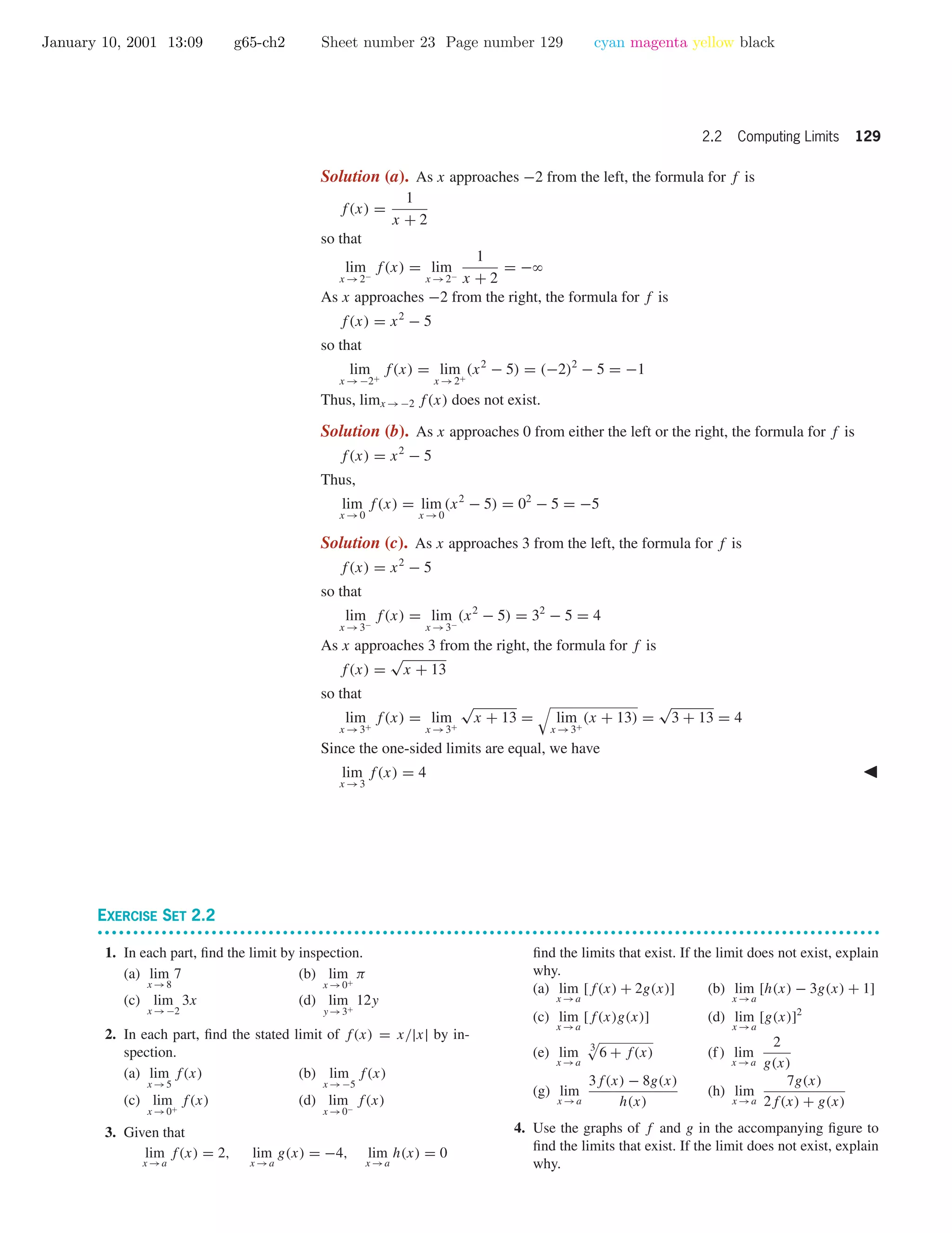 January 10, 2001 13:09 g65-ch2 Sheet number 23 Page number 129 cyan magenta yellow black
2.2 Computing Limits 129
Solution (a). As x approaches −2 from the left, the formula for f is
f(x) =
1
x + 2
so that
lim
x →2−
f(x) = lim
x →2−
1
x + 2
= −ϱ
As x approaches −2 from the right, the formula for f is
f(x) = x2
− 5
so that
lim
x →−2+
f(x) = lim
x →2+
(x2
− 5) = (−2)2
− 5 = −1
Thus, limx →−2 f(x) does not exist.
Solution (b). As x approaches 0 from either the left or the right, the formula for f is
f(x) = x2
− 5
Thus,
lim
x →0
f(x) = lim
x →0
(x2
− 5) = 02
− 5 = −5
Solution (c). As x approaches 3 from the left, the formula for f is
f(x) = x2
− 5
so that
lim
x →3−
f(x) = lim
x →3−
(x2
− 5) = 32
− 5 = 4
As x approaches 3 from the right, the formula for f is
f(x) =
√
x + 13
so that
lim
x →3+
f(x) = lim
x →3+
√
x + 13 = lim
x →3+
(x + 13) =
√
3 + 13 = 4
Since the one-sided limits are equal, we have
lim
x →3
f(x) = 4
EXERCISE SET 2.2
• • • • • • • • • • • • • • • • • • • • • • • • • • • • • • • • • • • • • • • • • • • • • • • • • • • • • • • • • • • • • • • • • • • • • • • • • • • • • • • • • • • • • • • • • • • • • • • • • • • • • • • • • • • • • •
1. In each part, ﬁnd the limit by inspection.
(a) lim
x →8
7 (b) lim
x →0+
π
(c) lim
x →−2
3x (d) lim
y →3+
12y
2. In each part, ﬁnd the stated limit of f(x) = x/|x| by in-
spection.
(a) lim
x →5
f(x) (b) lim
x →−5
f(x)
(c) lim
x →0+
f(x) (d) lim
x →0−
f(x)
3. Given that
lim
x →a
f(x) = 2, lim
x →a
g(x) = −4, lim
x →a
h(x) = 0
ﬁnd the limits that exist. If the limit does not exist, explain
why.
(a) lim
x →a
[f(x) + 2g(x)] (b) lim
x →a
[h(x) − 3g(x) + 1]
(c) lim
x →a
[f(x)g(x)] (d) lim
x →a
[g(x)]2
(e) lim
x →a
3
6 + f(x) (f) lim
x →a
2
g(x)
(g) lim
x →a
3f(x) − 8g(x)
h(x)
(h) lim
x →a
7g(x)
2f(x) + g(x)
4. Use the graphs of f and g in the accompanying ﬁgure to
ﬁnd the limits that exist. If the limit does not exist, explain
why.
 