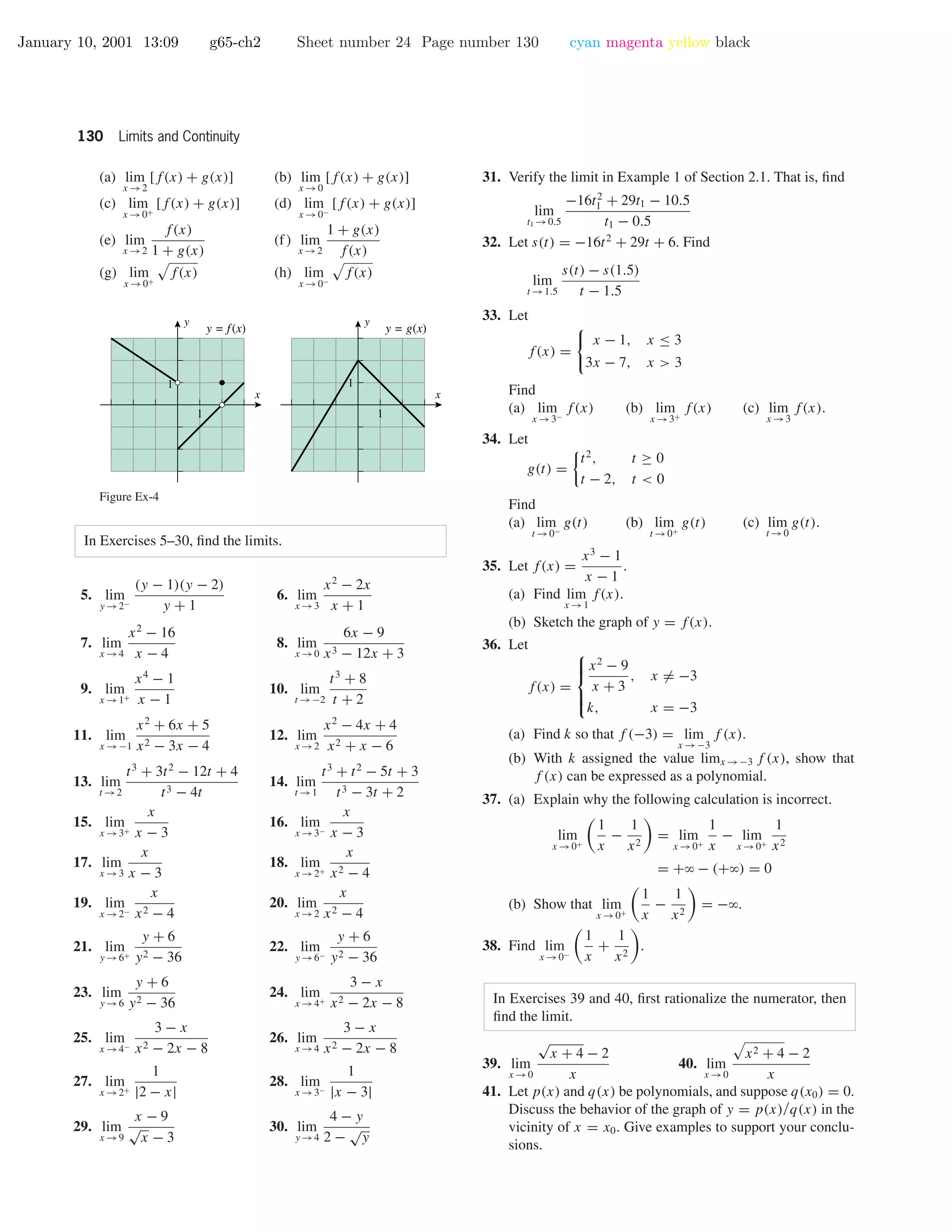 January 10, 2001 13:09 g65-ch2 Sheet number 24 Page number 130 cyan magenta yellow black
130 Limits and Continuity
(a) lim
x →2
[f(x) + g(x)] (b) lim
x →0
[f(x) + g(x)]
(c) lim
x →0+
[f(x) + g(x)] (d) lim
x →0−
[f(x) + g(x)]
(e) lim
x →2
f(x)
1 + g(x)
(f) lim
x →2
1 + g(x)
f(x)
(g) lim
x →0+
f(x) (h) lim
x →0−
f(x)
1
1
x
y
1
1
x
y
y = f(x) y = g(x)
Figure Ex-4
In Exercises 5–30, ﬁnd the limits.
5. lim
y →2−
(y − 1)(y − 2)
y + 1
6. lim
x →3
x2
− 2x
x + 1
7. lim
x →4
x2
− 16
x − 4
8. lim
x →0
6x − 9
x3 − 12x + 3
9. lim
x →1+
x4
− 1
x − 1
10. lim
t →−2
t3
+ 8
t + 2
11. lim
x →−1
x2
+ 6x + 5
x2 − 3x − 4
12. lim
x →2
x2
− 4x + 4
x2 + x − 6
13. lim
t →2
t3
+ 3t2
− 12t + 4
t3 − 4t
14. lim
t →1
t3
+ t2
− 5t + 3
t3 − 3t + 2
15. lim
x →3+
x
x − 3
16. lim
x →3−
x
x − 3
17. lim
x →3
x
x − 3
18. lim
x →2+
x
x2 − 4
19. lim
x →2−
x
x2 − 4
20. lim
x →2
x
x2 − 4
21. lim
y →6+
y + 6
y2 − 36
22. lim
y →6−
y + 6
y2 − 36
23. lim
y →6
y + 6
y2 − 36
24. lim
x →4+
3 − x
x2 − 2x − 8
25. lim
x →4−
3 − x
x2 − 2x − 8
26. lim
x →4
3 − x
x2 − 2x − 8
27. lim
x →2+
1
|2 − x|
28. lim
x →3−
1
|x − 3|
29. lim
x →9
x − 9
√
x − 3
30. lim
y →4
4 − y
2 −
√
y
31. Verify the limit in Example 1 of Section 2.1. That is, ﬁnd
lim
t1 →0.5
−16t2
1 + 29t1 − 10.5
t1 − 0.5
32. Let s(t) = −16t2
+ 29t + 6. Find
lim
t →1.5
s(t) − s(1.5)
t − 1.5
33. Let
f(x) =
x − 1, x ≤ 3
3x − 7, x > 3
Find
(a) lim
x →3−
f(x) (b) lim
x →3+
f(x) (c) lim
x →3
f(x).
34. Let
g(t) =
t2
, t ≥ 0
t − 2, t < 0
Find
(a) lim
t →0−
g(t) (b) lim
t →0+
g(t) (c) lim
t →0
g(t).
35. Let f(x) =
x3
− 1
x − 1
.
(a) Find lim
x →1
f(x).
(b) Sketch the graph of y = f(x).
36. Let
f(x) =



x2
− 9
x + 3
, x = −3
k, x = −3
(a) Find k so that f (−3) = lim
x →−3
f (x).
(b) With k assigned the value limx →−3 f (x), show that
f (x) can be expressed as a polynomial.
37. (a) Explain why the following calculation is incorrect.
lim
x →0+
1
x
−
1
x2
= lim
x →0+
1
x
− lim
x →0+
1
x2
= +ϱ − (+ϱ) = 0
(b) Show that lim
x →0+
1
x
−
1
x2
= −ϱ.
38. Find lim
x →0−
1
x
+
1
x2
.
In Exercises 39 and 40, ﬁrst rationalize the numerator, then
ﬁnd the limit.
39. lim
x →0
√
x + 4 − 2
x
40. lim
x →0
x2 + 4 − 2
x
41. Let p(x) and q(x) be polynomials, and suppose q(x0) = 0.
Discuss the behavior of the graph of y = p(x)/q(x) in the
vicinity of x = x0. Give examples to support your conclu-
sions.
 