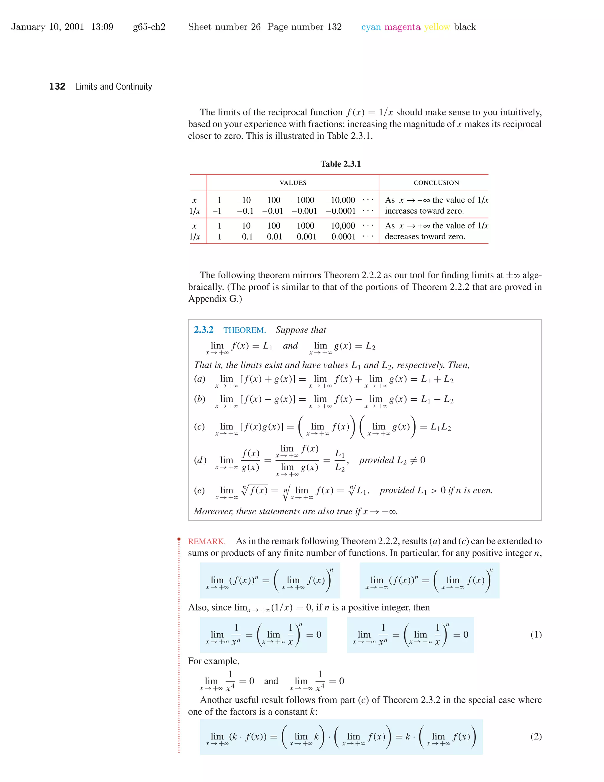 January 10, 2001 13:09 g65-ch2 Sheet number 26 Page number 132 cyan magenta yellow black
132 Limits and Continuity
The limits of the reciprocal function f (x) = 1/x should make sense to you intuitively,
based on your experience with fractions: increasing the magnitude of x makes its reciprocal
closer to zero. This is illustrated in Table 2.3.1.
Table 2.3.1
values conclusion
–1
–1
1
1
x
1/x
x
1/x
–10
–0.1
10
0.1
–100
–0.01
100
0.01
–1000
–0.001
1000
0.001
–10,000
–0.0001
10,000
0.0001
. . .
. . .
. . .
. . .
As x → –∞ the value of 1/x
increases toward zero.
As x → +∞ the value of 1/x
decreases toward zero.
The following theorem mirrors Theorem 2.2.2 as our tool for ﬁnding limits at ±ϱ alge-
braically. (The proof is similar to that of the portions of Theorem 2.2.2 that are proved in
Appendix G.)
2.3.2 THEOREM. Suppose that
lim
x →+ϱ
f(x) = L1 and lim
x →+ϱ
g(x) = L2
That is, the limits exist and have values L1 and L2, respectively. Then,
(a) lim
x →+ϱ
[f(x) + g(x)] = lim
x →+ϱ
f(x) + lim
x →+ϱ
g(x) = L1 + L2
(b) lim
x →+ϱ
[f(x) − g(x)] = lim
x →+ϱ
f(x) − lim
x →+ϱ
g(x) = L1 − L2
(c) lim
x →+ϱ
[f(x)g(x)] = lim
x →+ϱ
f(x) lim
x →+ϱ
g(x) = L1L2
(d) lim
x →+ϱ
f(x)
g(x)
=
lim
x →+ϱ
f(x)
lim
x →+ϱ
g(x)
=
L1
L2
, provided L2 = 0
(e) lim
x →+ϱ
n
f(x) = n lim
x →+ϱ
f(x) = n
L1, provided L1 > 0 if n is even.
Moreover, these statements are also true if x →−ϱ.
••
•
•
•
•
•
•
•
•
•
•
•
•
•
•
•
•
•
•
•
•
•
•
•
•
•
•
•
•
•
•
•
•
•
•
•
•
•
•
•
•
•
•
•
•
•
•
•
•
•
•
•
•
•
•
•
•
•
•
•
•
•
•
•
•
•
•
•
•
•
•
•
•
•
•
•
•
•
•
•
•
•
•
•
•
•
•
•
•
•
•
•
•
REMARK. As in the remark following Theorem 2.2.2, results (a) and (c) can be extended to
sums or products of any ﬁnite number of functions. In particular, for any positive integer n,
lim
x →+ϱ
(f(x))n
= lim
x →+ϱ
f(x)
n
lim
x →−ϱ
(f(x))n
= lim
x →−ϱ
f(x)
n
Also, since limx →+ϱ(1/x) = 0, if n is a positive integer, then
lim
x →+ϱ
1
xn
= lim
x →+ϱ
1
x
n
= 0 lim
x →−ϱ
1
xn
= lim
x →−ϱ
1
x
n
= 0 (1)
For example,
lim
x →+ϱ
1
x4
= 0 and lim
x →−ϱ
1
x4
= 0
Another useful result follows from part (c) of Theorem 2.3.2 in the special case where
one of the factors is a constant k:
lim
x →+ϱ
(k · f(x)) = lim
x →+ϱ
k · lim
x →+ϱ
f(x) = k · lim
x →+ϱ
f(x) (2)
 